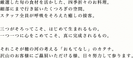 厳選した旬の食材を活かした、四季折々のお料理。細部にまで行き届いたくつろぎの空間。スタッフ全員が呼吸をそろえた癒しの接客。三つがそろってこそ、はじめて生まれるもの。一つ一つに心をこめてこそ、真に完成されるもの。それこそが穂の河の考える「おもてなし」のカタチ。沢山のお客様にご贔屓いただける様、日々努力して参ります。
